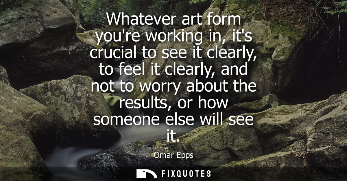Whatever art form youre working in, its crucial to see it clearly, to feel it clearly, and not to worry about the result