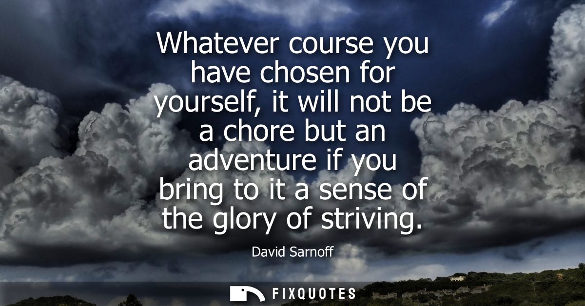 Whatever course you have chosen for yourself, it will not be a chore but an adventure if you bring to it a sense of the 