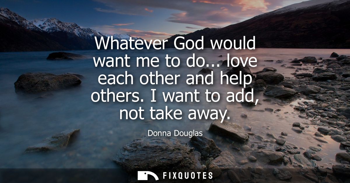 Whatever God would want me to do... love each other and help others. I want to add, not take away