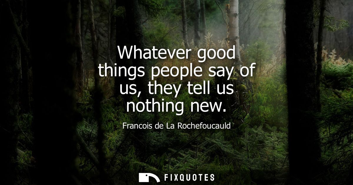 Whatever good things people say of us, they tell us nothing new