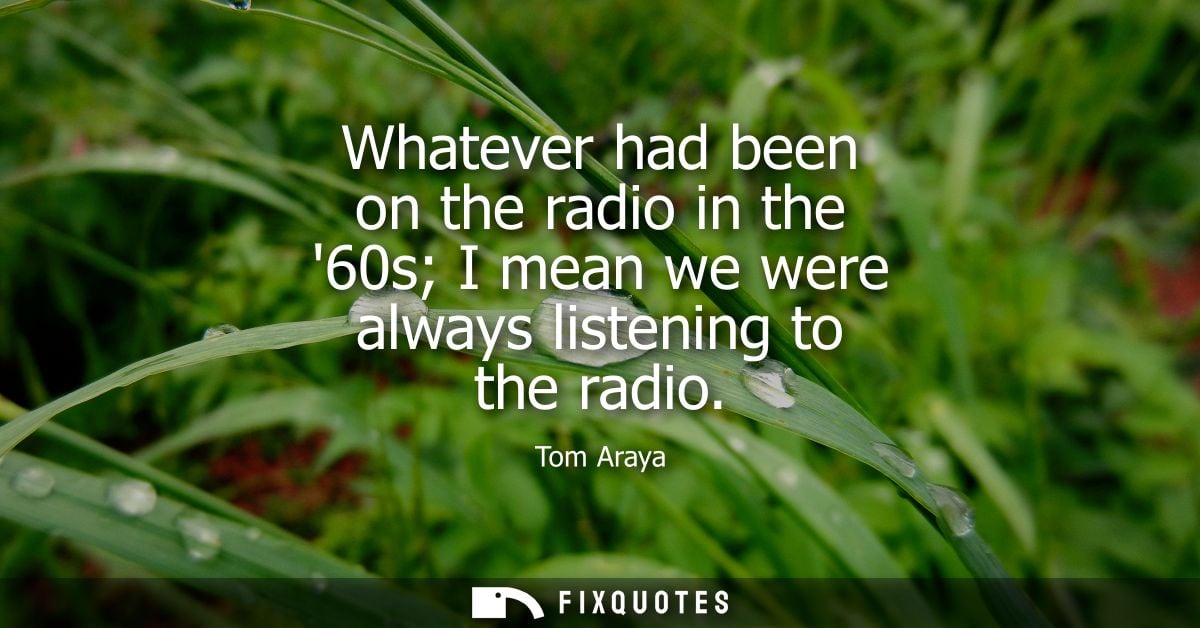 Whatever had been on the radio in the 60s I mean we were always listening to the radio