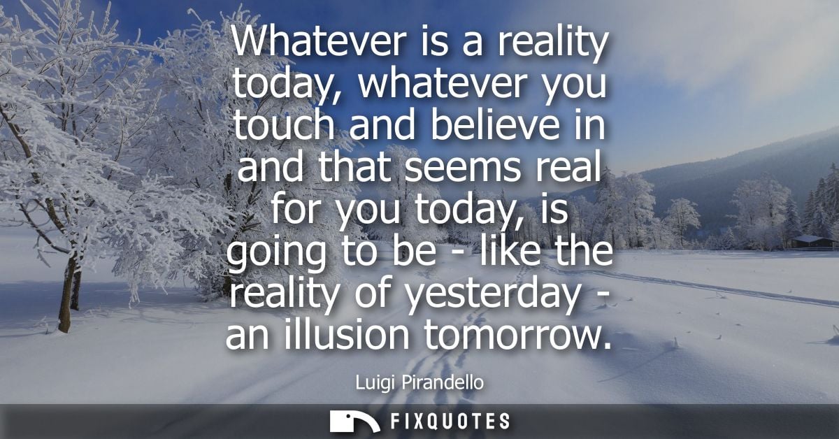 Whatever is a reality today, whatever you touch and believe in and that seems real for you today, is going to be - like 