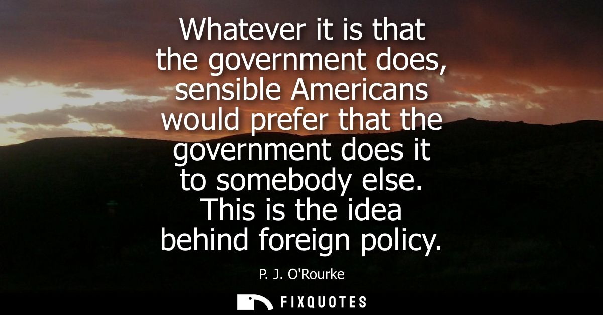 Whatever it is that the government does, sensible Americans would prefer that the government does it to somebody else. T
