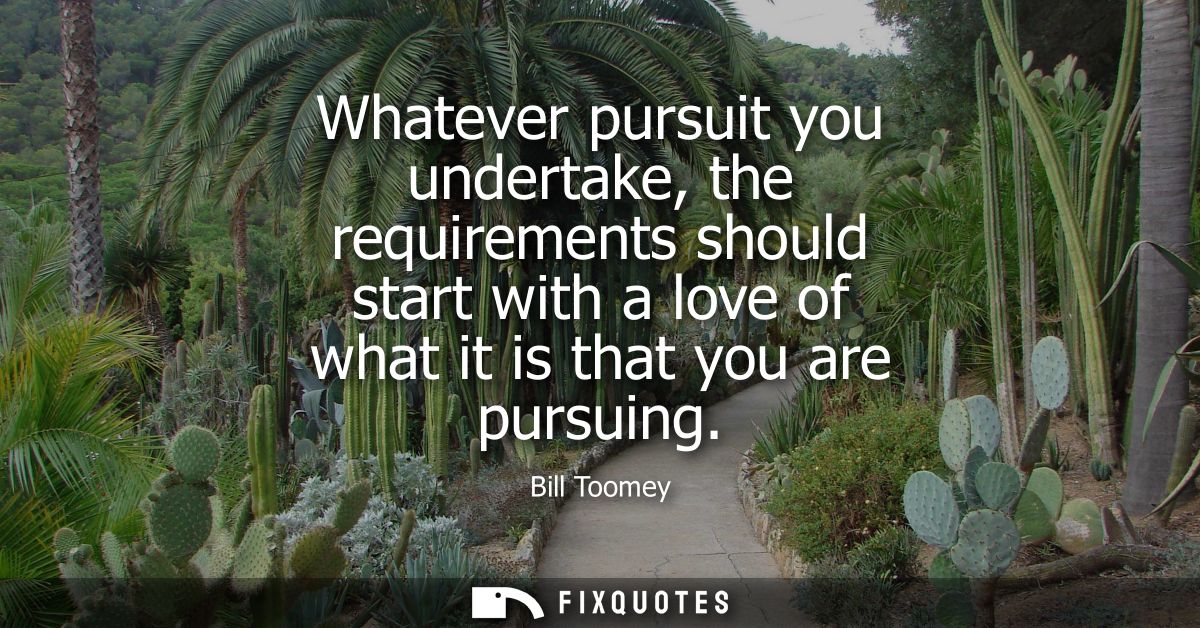 Whatever pursuit you undertake, the requirements should start with a love of what it is that you are pursuing