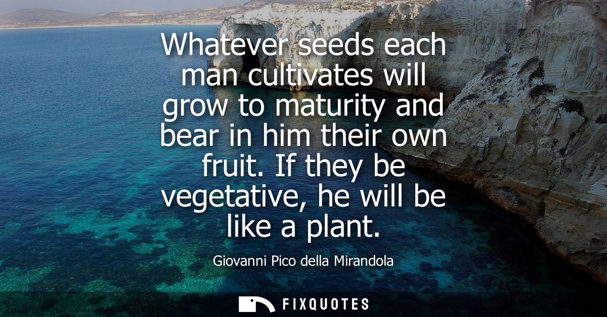 Whatever seeds each man cultivates will grow to maturity and bear in him their own fruit. If they be vegetative, he will