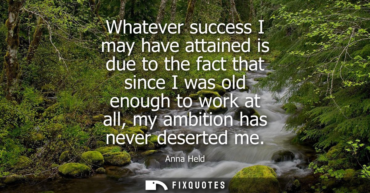 Whatever success I may have attained is due to the fact that since I was old enough to work at all, my ambition has neve
