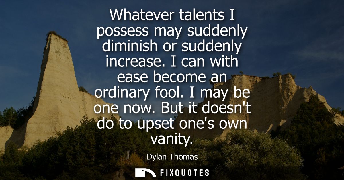Whatever talents I possess may suddenly diminish or suddenly increase. I can with ease become an ordinary fool. I may be
