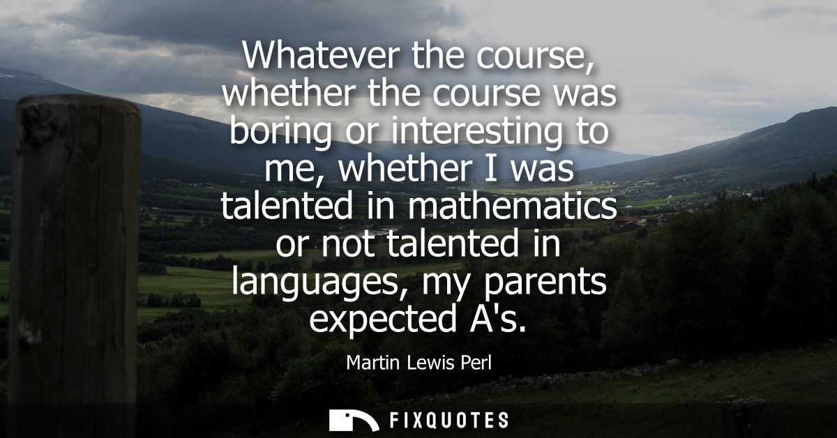 Whatever the course, whether the course was boring or interesting to me, whether I was talented in mathematics or not ta