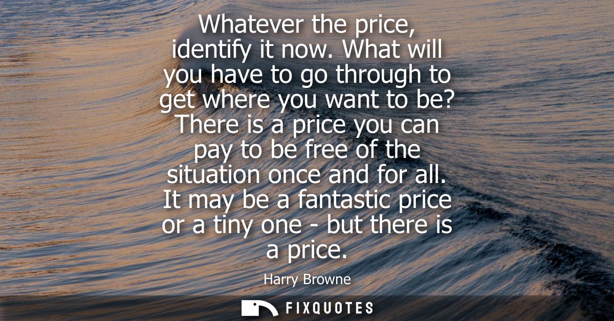 Whatever the price, identify it now. What will you have to go through to get where you want to be? There is a price you 