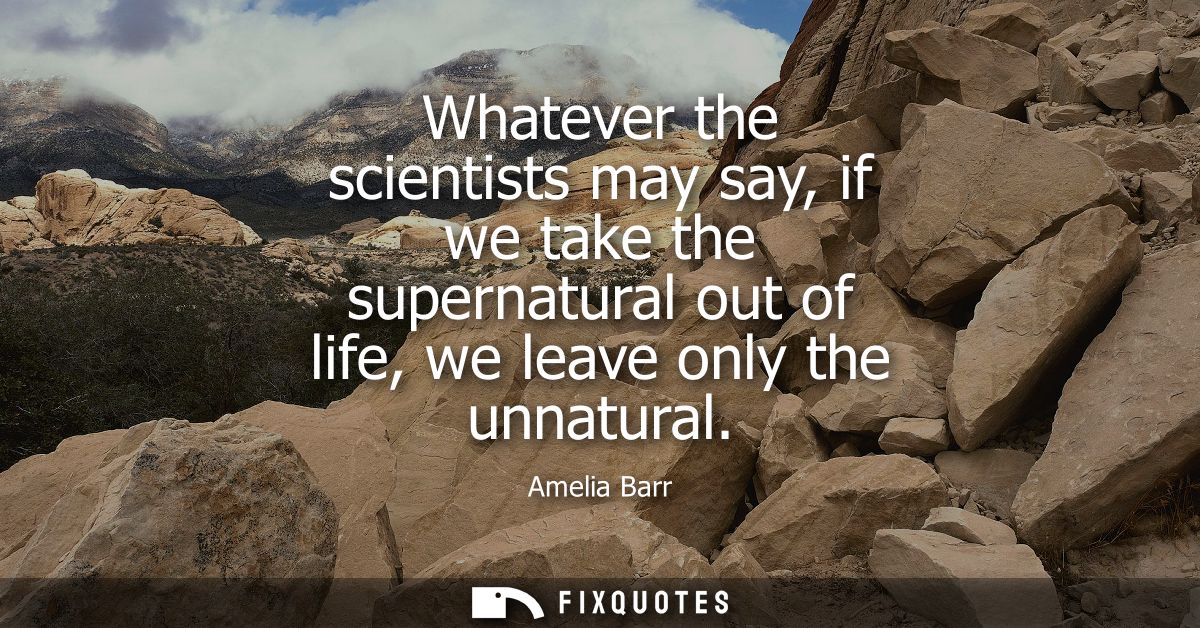 Whatever the scientists may say, if we take the supernatural out of life, we leave only the unnatural