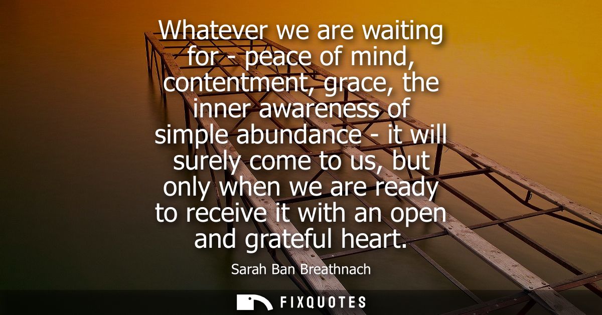 Whatever we are waiting for - peace of mind, contentment, grace, the inner awareness of simple abundance - it will surel