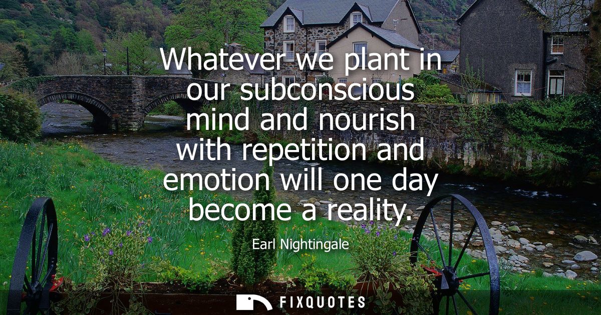 Whatever we plant in our subconscious mind and nourish with repetition and emotion will one day become a reality
