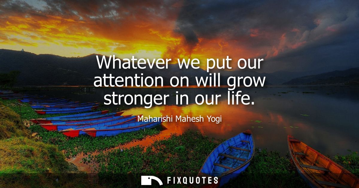 Whatever we put our attention on will grow stronger in our life