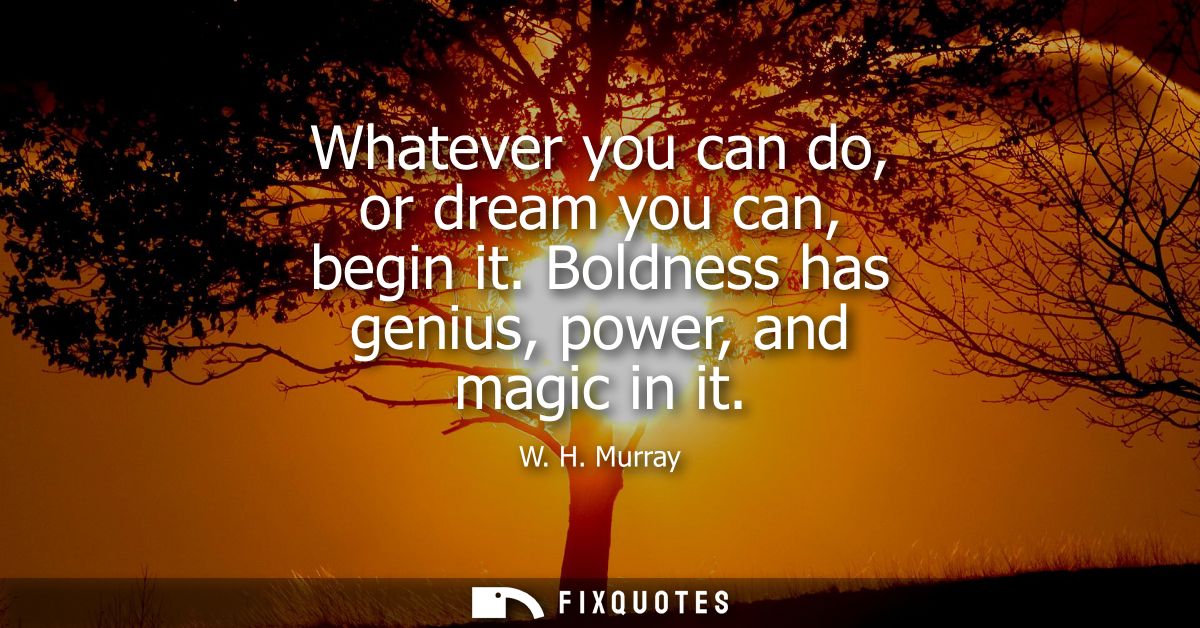 Whatever you can do, or dream you can, begin it. Boldness has genius, power, and magic in it