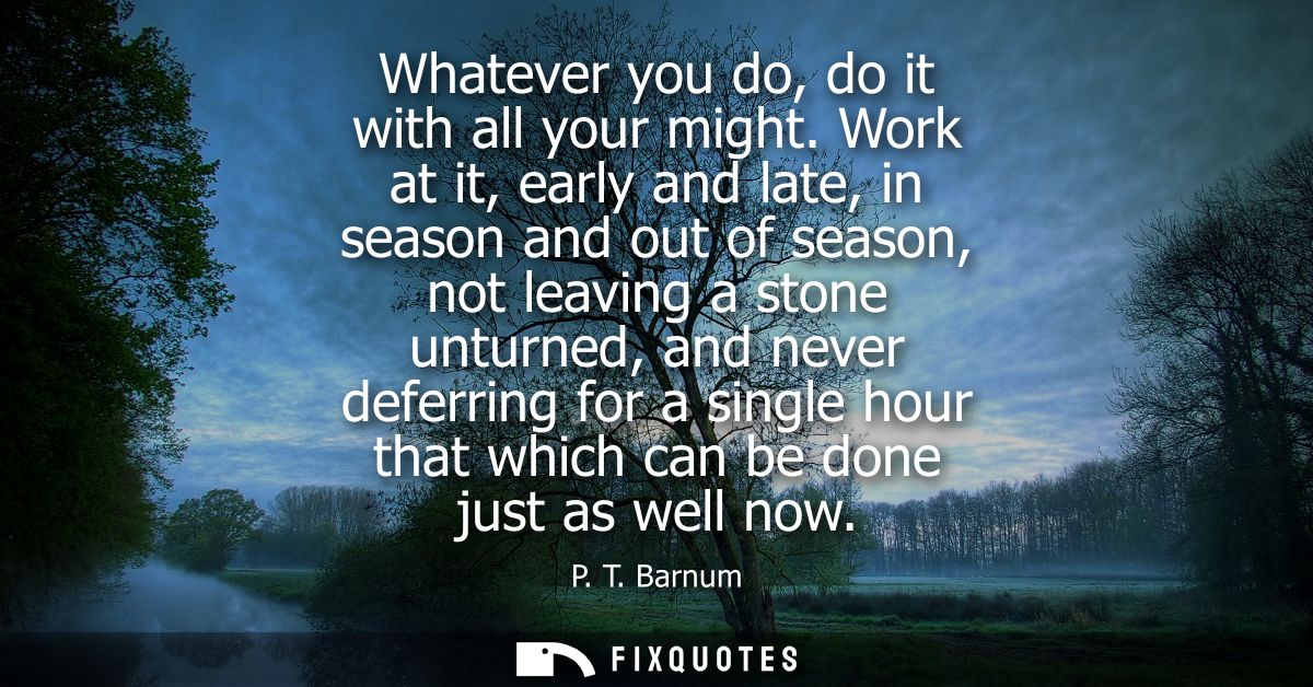 Whatever you do, do it with all your might. Work at it, early and late, in season and out of season, not leaving a stone