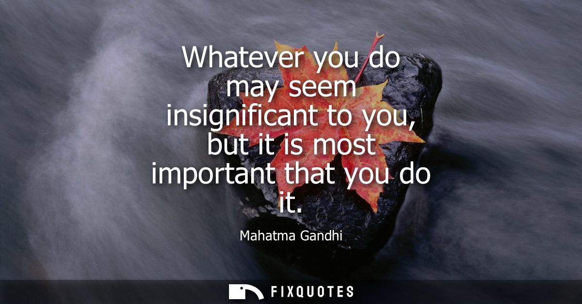 Whatever you do may seem insignificant to you, but it is most important that you do it