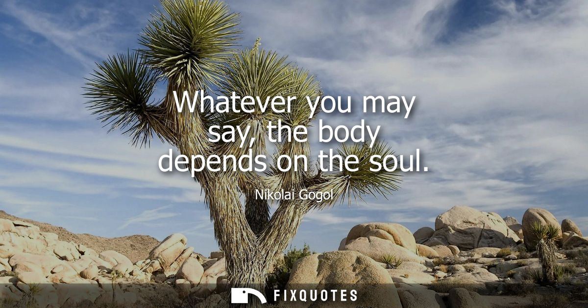 Whatever you may say, the body depends on the soul