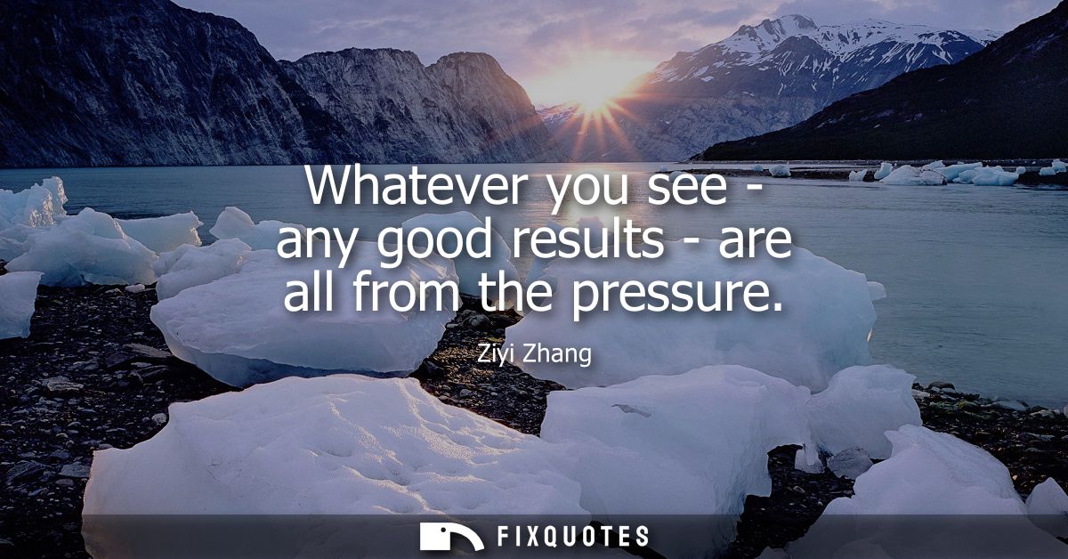 Whatever you see - any good results - are all from the pressure