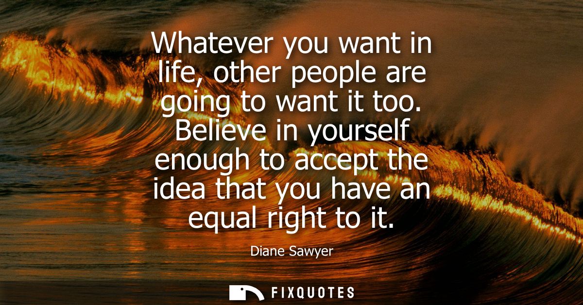 Whatever you want in life, other people are going to want it too. Believe in yourself enough to accept the idea that you
