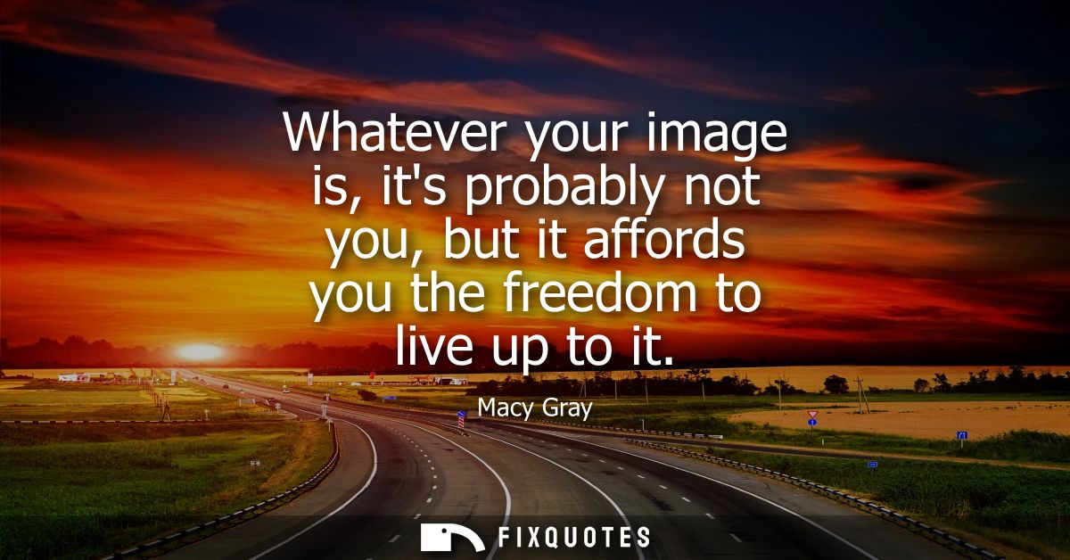 Whatever your image is, its probably not you, but it affords you the freedom to live up to it