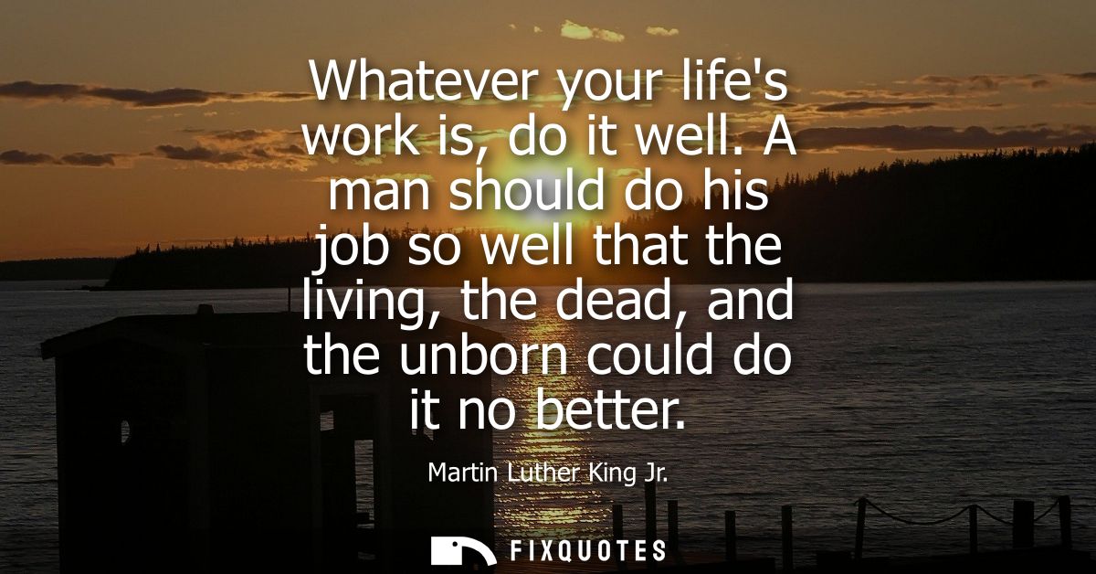 Whatever your lifes work is, do it well. A man should do his job so well that the living, the dead, and the unborn could