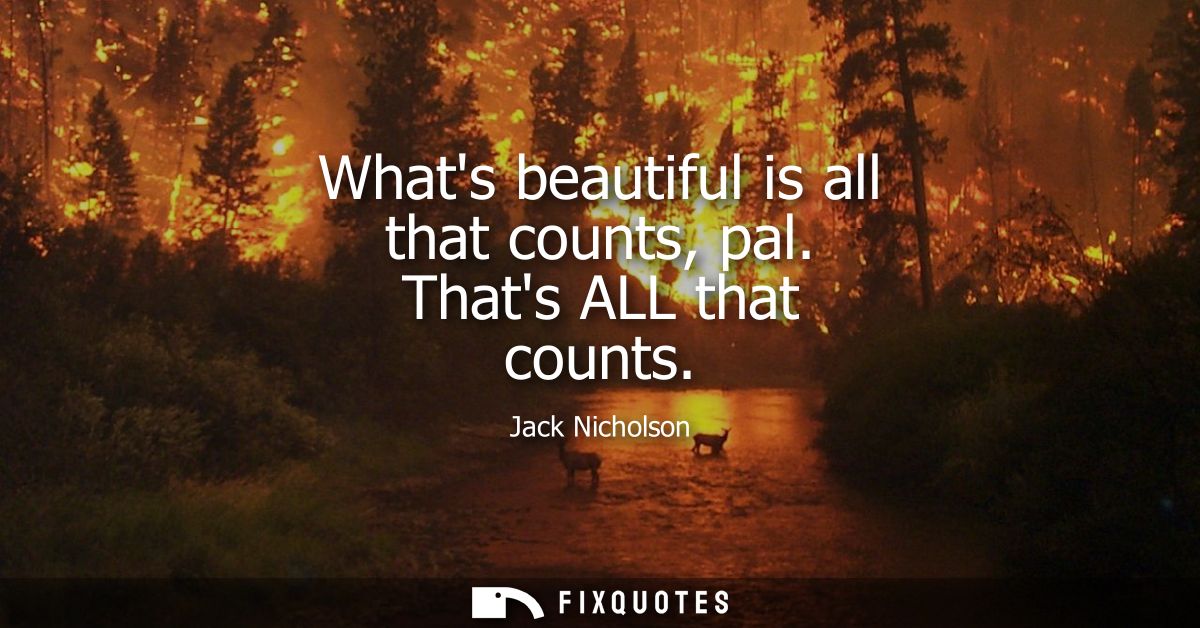 Whats beautiful is all that counts, pal. Thats ALL that counts