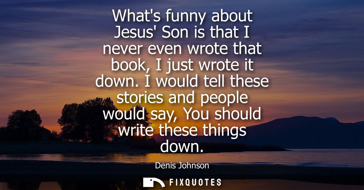 Whats funny about Jesus Son is that I never even wrote that book, I just wrote it down. I would tell these stories and p