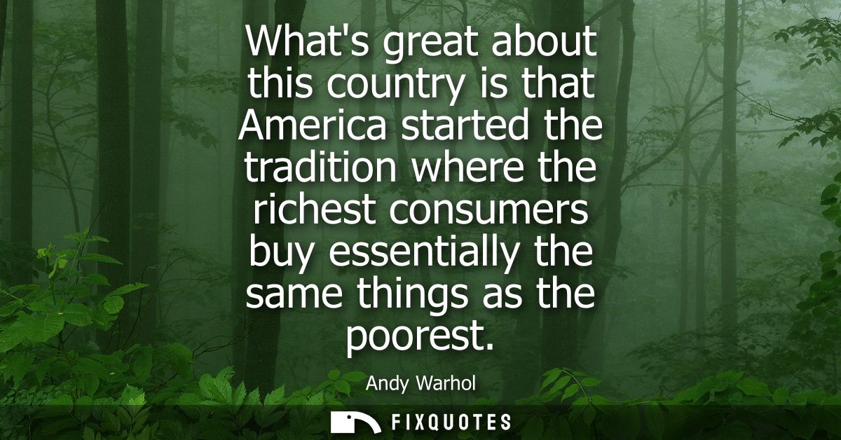 Whats great about this country is that America started the tradition where the richest consumers buy essentially the sam