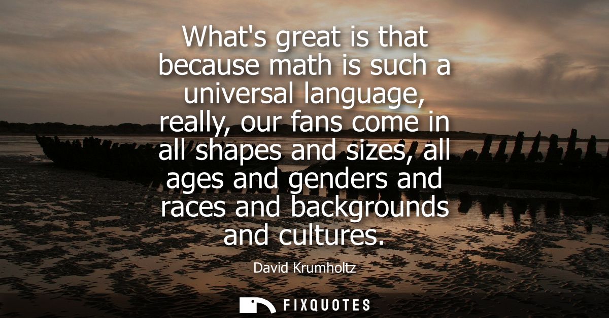 Whats great is that because math is such a universal language, really, our fans come in all shapes and sizes, all ages a