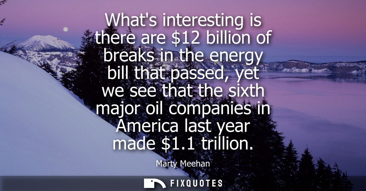 Whats interesting is there are 12 billion of breaks in the energy bill that passed, yet we see that the sixth major oil 
