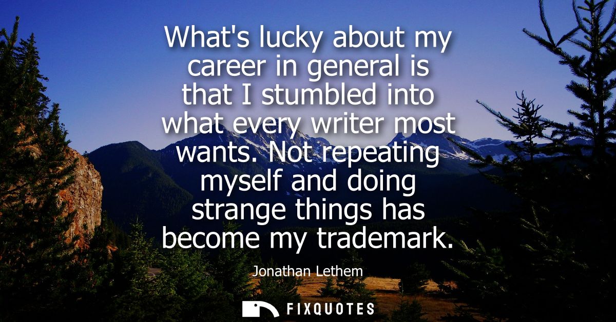 Whats lucky about my career in general is that I stumbled into what every writer most wants. Not repeating myself and do