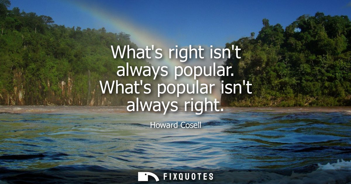 Whats right isnt always popular. Whats popular isnt always right