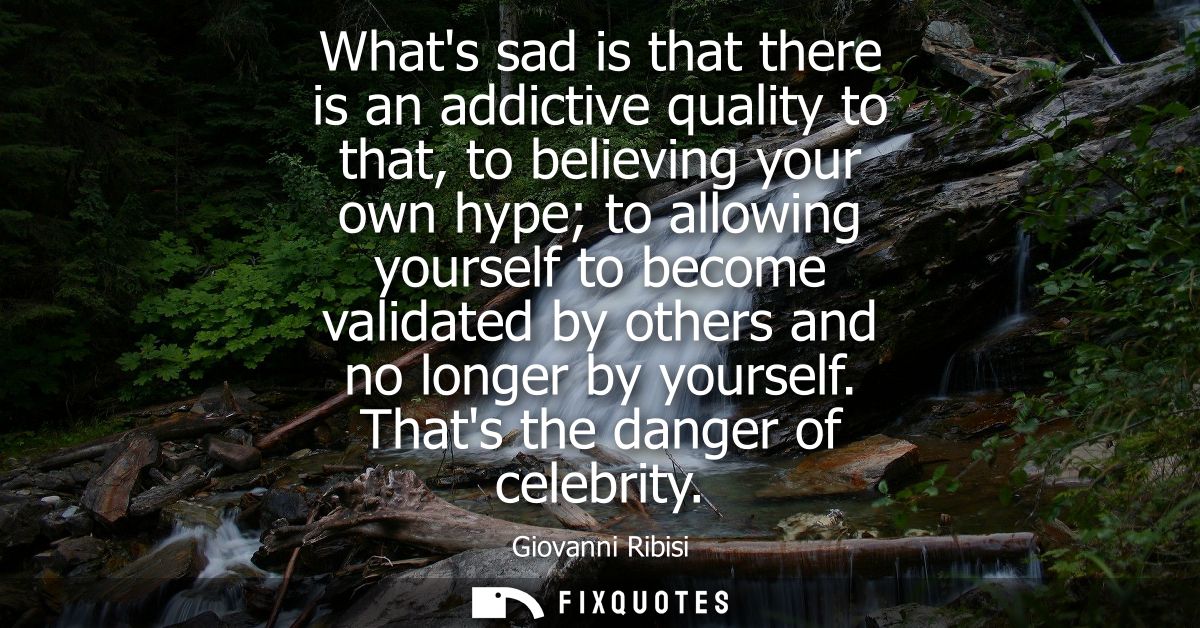 Whats sad is that there is an addictive quality to that, to believing your own hype to allowing yourself to become valid