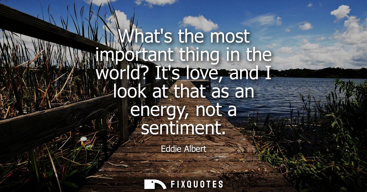 Whats the most important thing in the world? Its love, and I look at that as an energy, not a sentiment