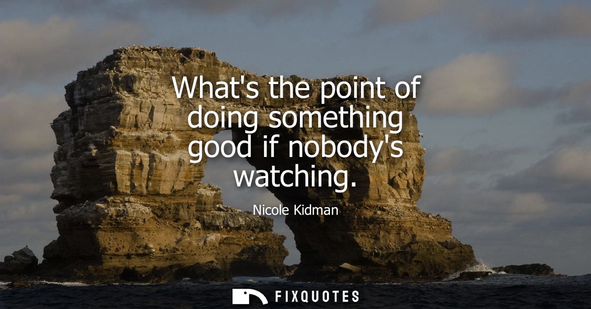 Whats the point of doing something good if nobodys watching