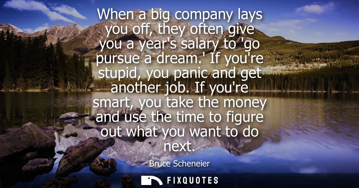 When a big company lays you off, they often give you a years salary to go pursue a dream. If youre stupid, you panic and