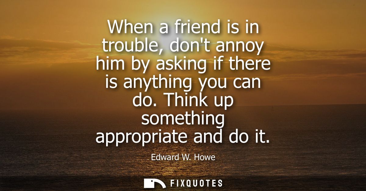 When a friend is in trouble, dont annoy him by asking if there is anything you can do. Think up something appropriate an