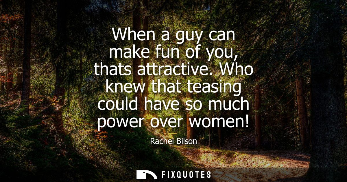 When a guy can make fun of you, thats attractive. Who knew that teasing could have so much power over women!