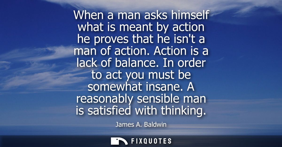 When a man asks himself what is meant by action he proves that he isnt a man of action. Action is a lack of balance.
