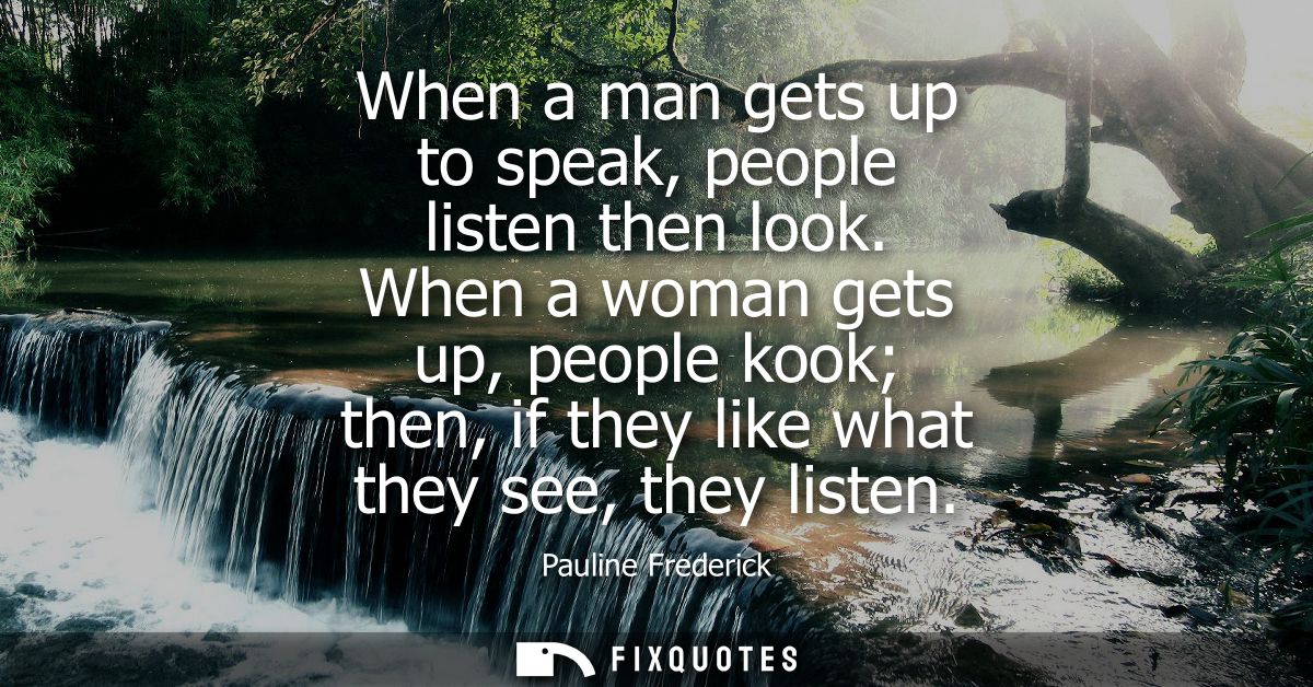 When a man gets up to speak, people listen then look. When a woman gets up, people kook then, if they like what they see