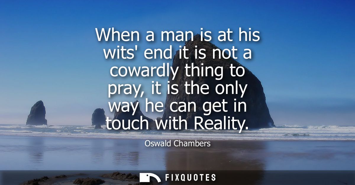 When a man is at his wits end it is not a cowardly thing to pray, it is the only way he can get in touch with Reality