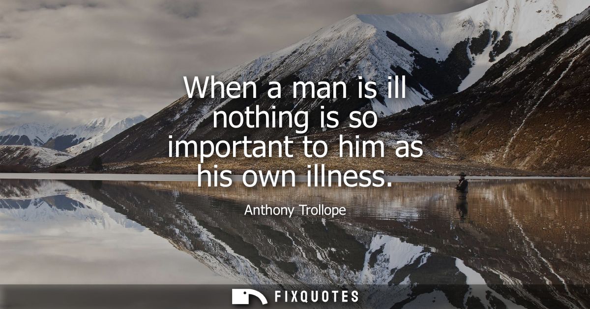When a man is ill nothing is so important to him as his own illness