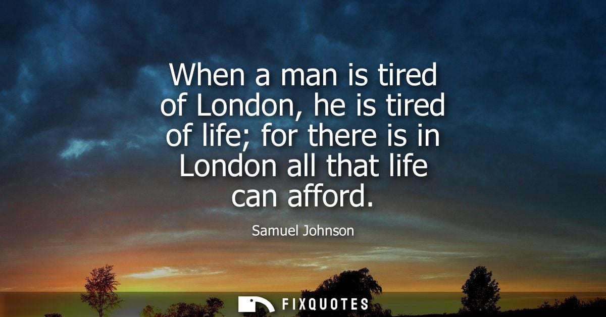When a man is tired of London, he is tired of life for there is in London all that life can afford - Samuel Johnson