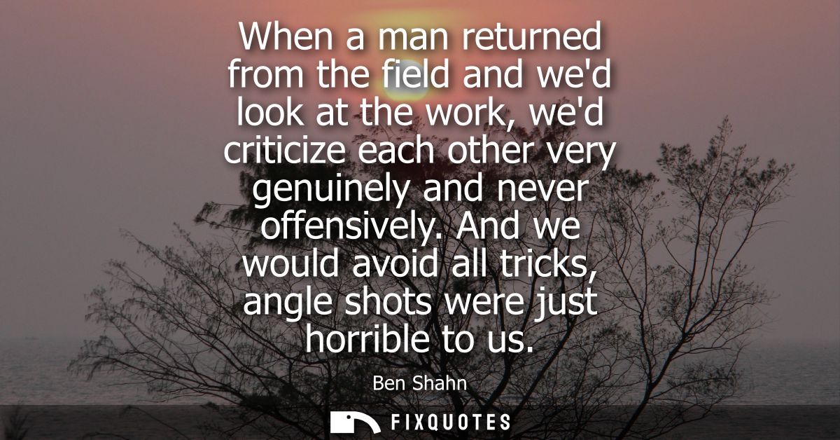 When a man returned from the field and wed look at the work, wed criticize each other very genuinely and never offensive