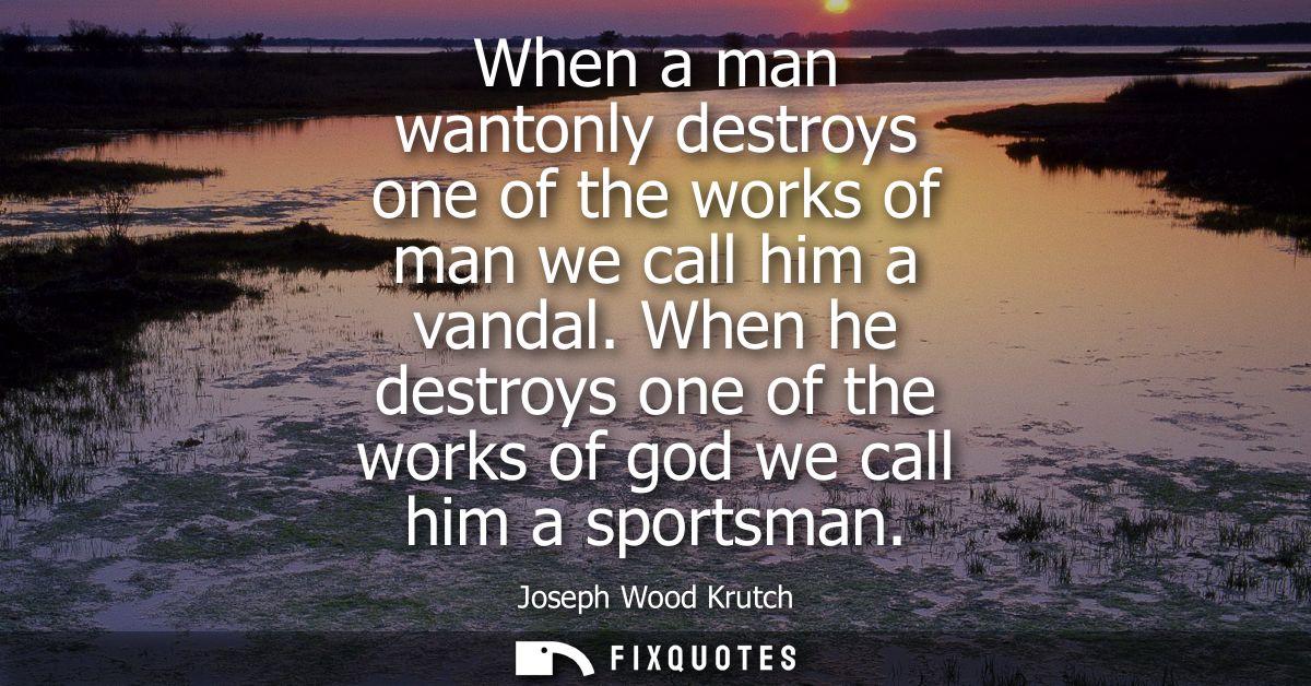 When a man wantonly destroys one of the works of man we call him a vandal. When he destroys one of the works of god we c