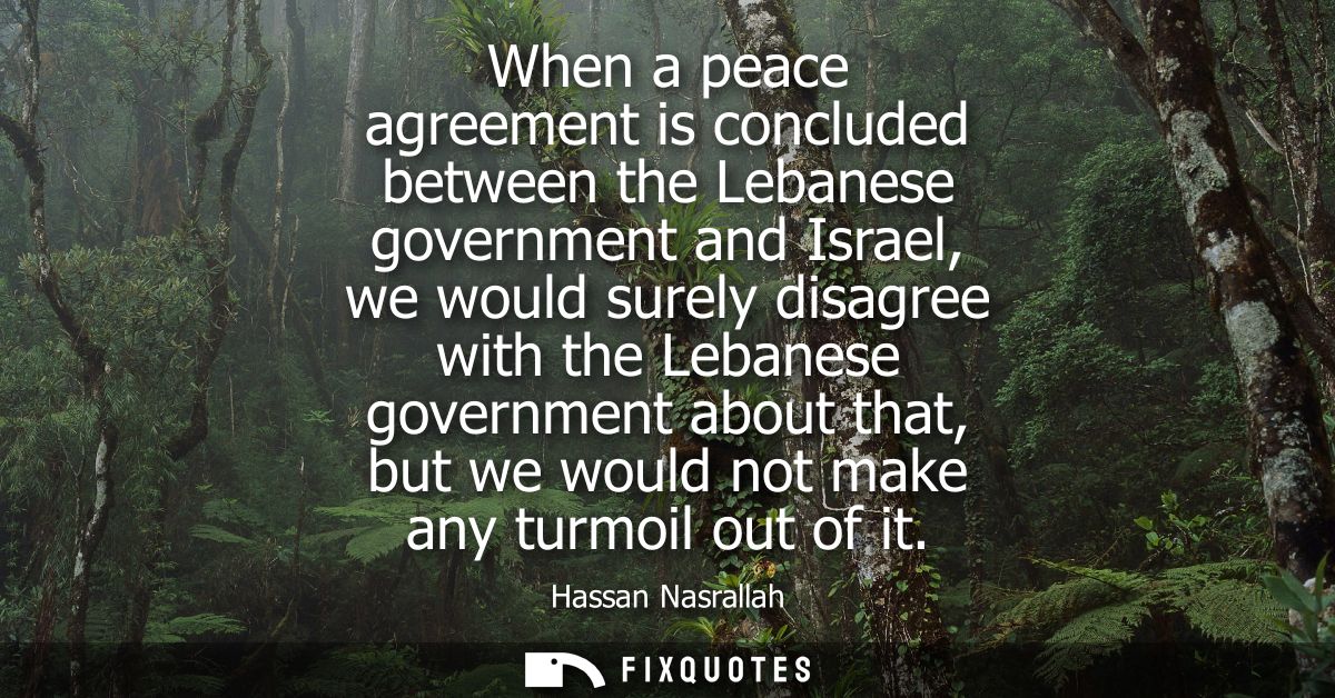 When a peace agreement is concluded between the Lebanese government and Israel, we would surely disagree with the Lebane
