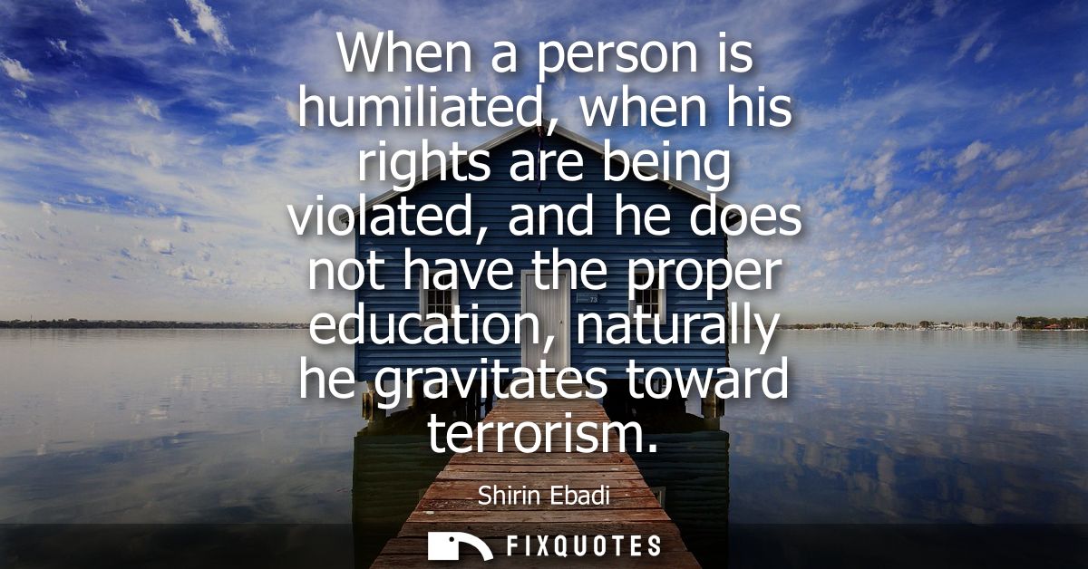 When a person is humiliated, when his rights are being violated, and he does not have the proper education, naturally he