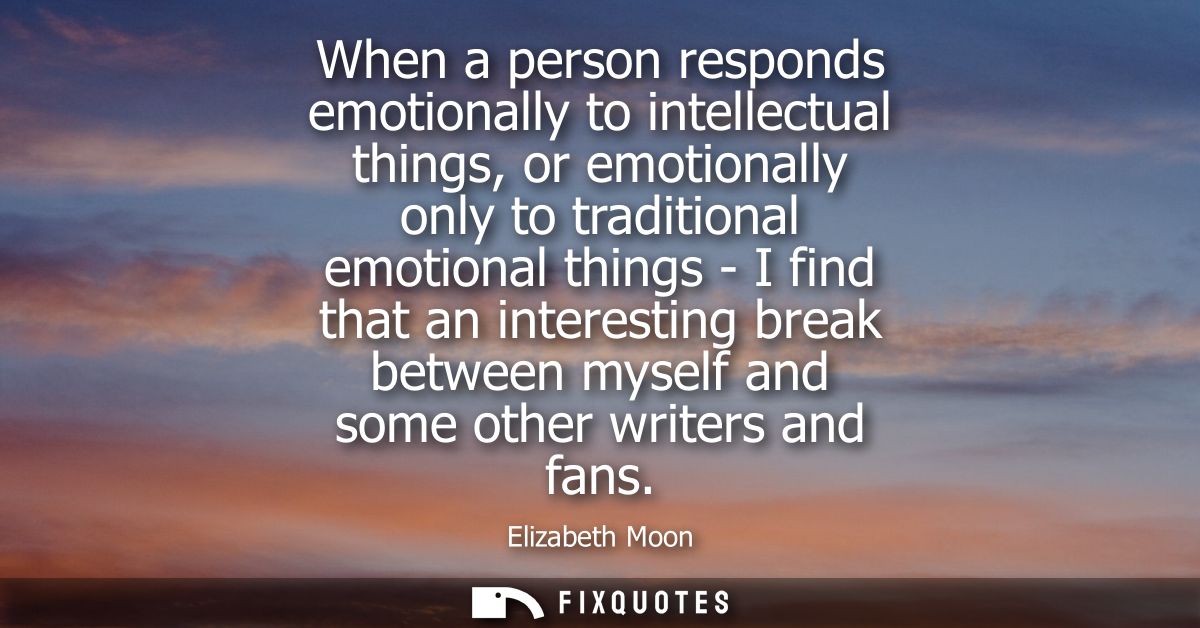 When a person responds emotionally to intellectual things, or emotionally only to traditional emotional things - I find 