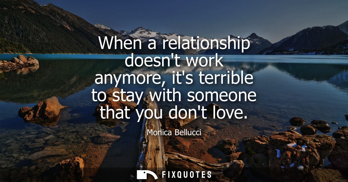 When a relationship doesnt work anymore, its terrible to stay with someone that you dont love
