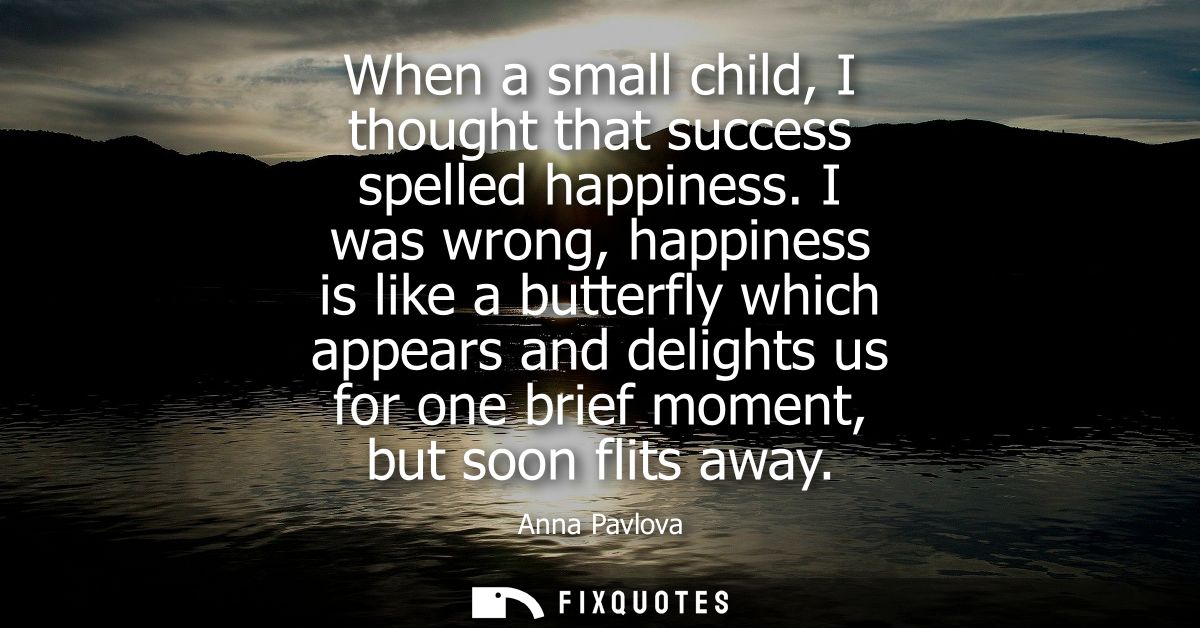 When a small child, I thought that success spelled happiness. I was wrong, happiness is like a butterfly which appears a